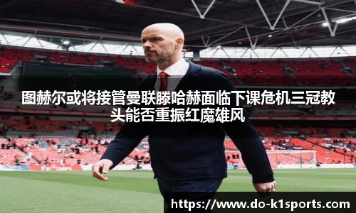 图赫尔或将接管曼联滕哈赫面临下课危机三冠教头能否重振红魔雄风